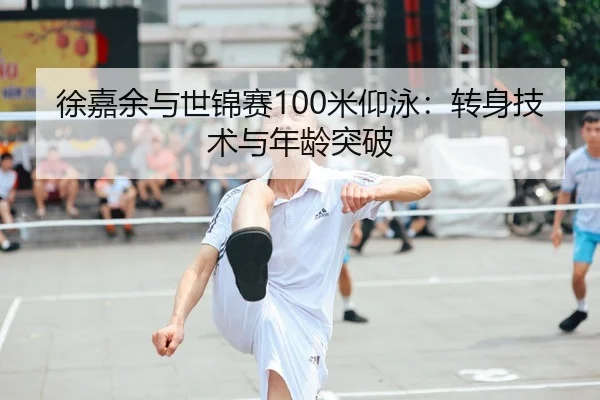 徐嘉余与世锦赛100米仰泳：转身技术与年龄突破